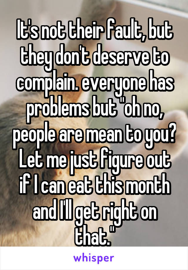 It's not their fault, but they don't deserve to complain. everyone has problems but "oh no, people are mean to you? Let me just figure out if I can eat this month and I'll get right on that."