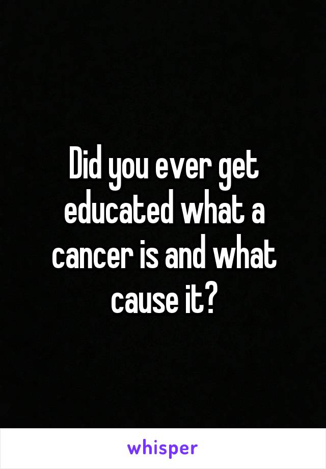 Did you ever get educated what a cancer is and what cause it?