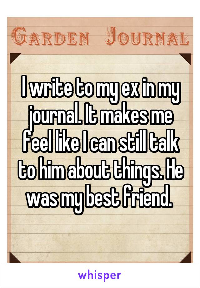 I write to my ex in my journal. It makes me feel like I can still talk to him about things. He was my best friend. 