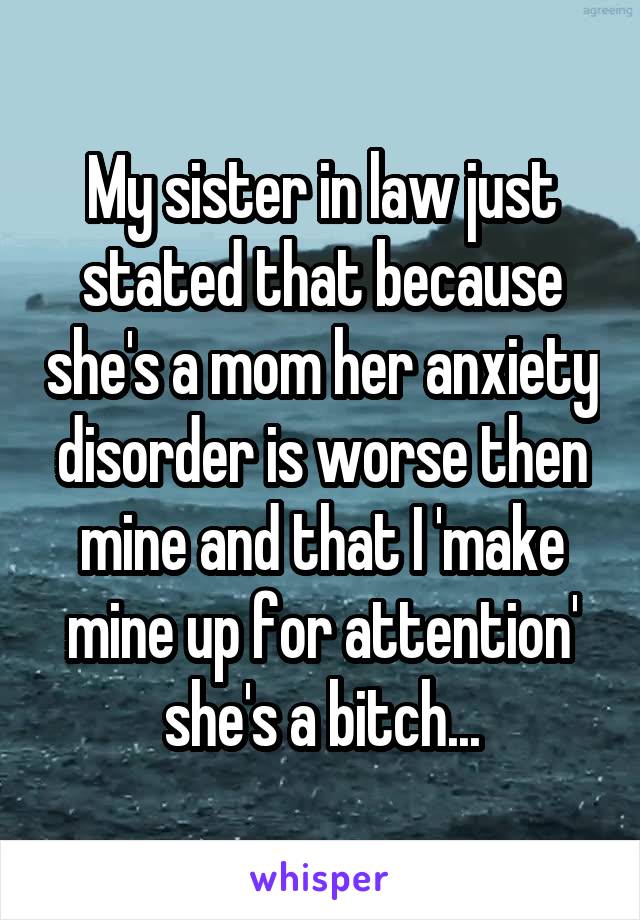 My sister in law just stated that because she's a mom her anxiety disorder is worse then mine and that I 'make mine up for attention' she's a bitch...