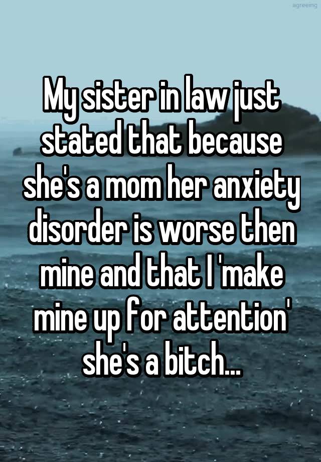 My sister in law just stated that because she's a mom her anxiety disorder is worse then mine and that I 'make mine up for attention' she's a bitch...