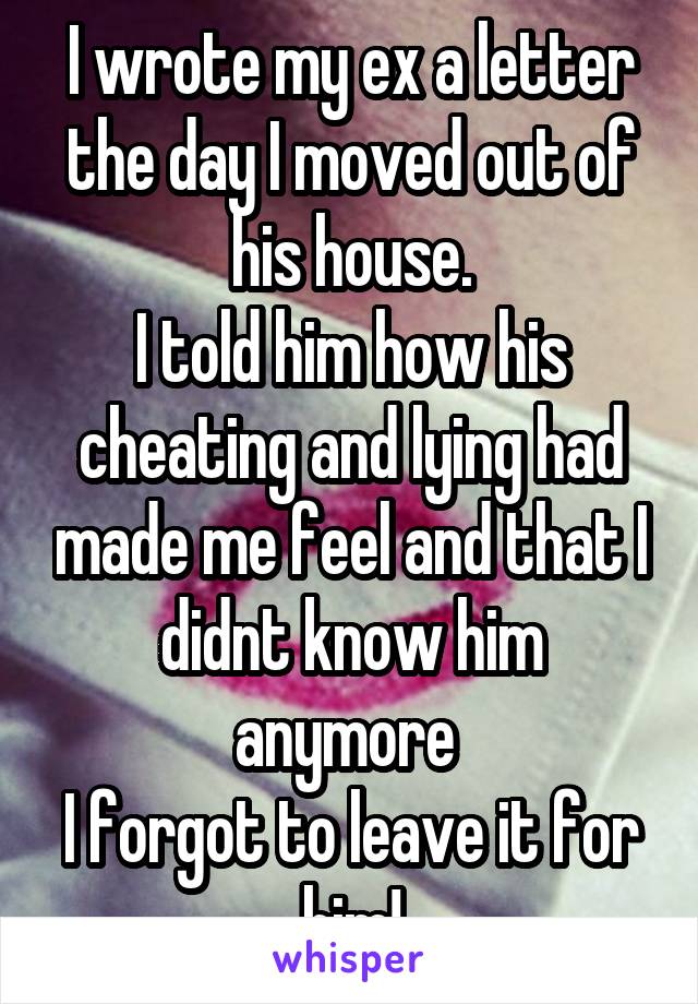 I wrote my ex a letter the day I moved out of his house.
I told him how his cheating and lying had made me feel and that I didnt know him anymore 
I forgot to leave it for him!