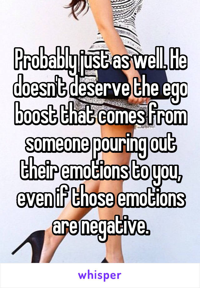 Probably just as well. He doesn't deserve the ego boost that comes from someone pouring out their emotions to you, even if those emotions are negative.