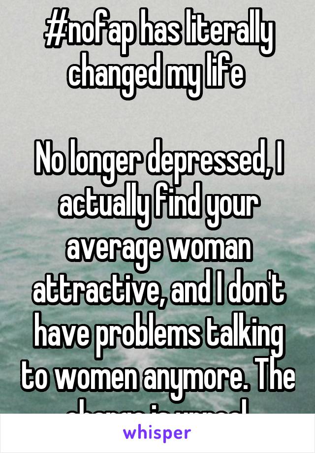 #nofap has literally changed my life 

No longer depressed, I actually find your average woman attractive, and I don't have problems talking to women anymore. The change is unreal.