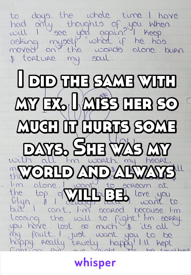 I did the same with my ex. I miss her so much it hurts some days. She was my world and always will be.