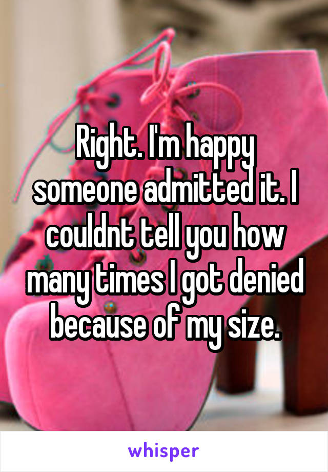 Right. I'm happy someone admitted it. I couldnt tell you how many times I got denied because of my size.