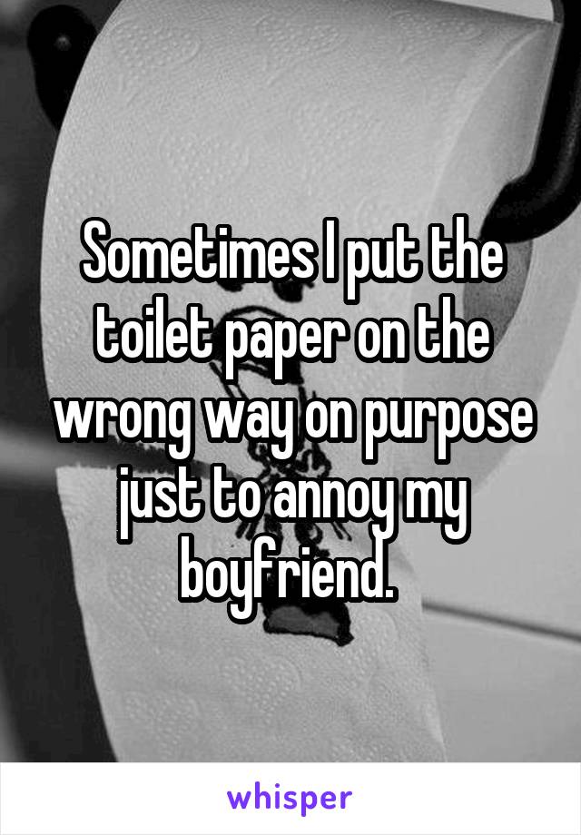 Sometimes I put the toilet paper on the wrong way on purpose just to annoy my boyfriend. 