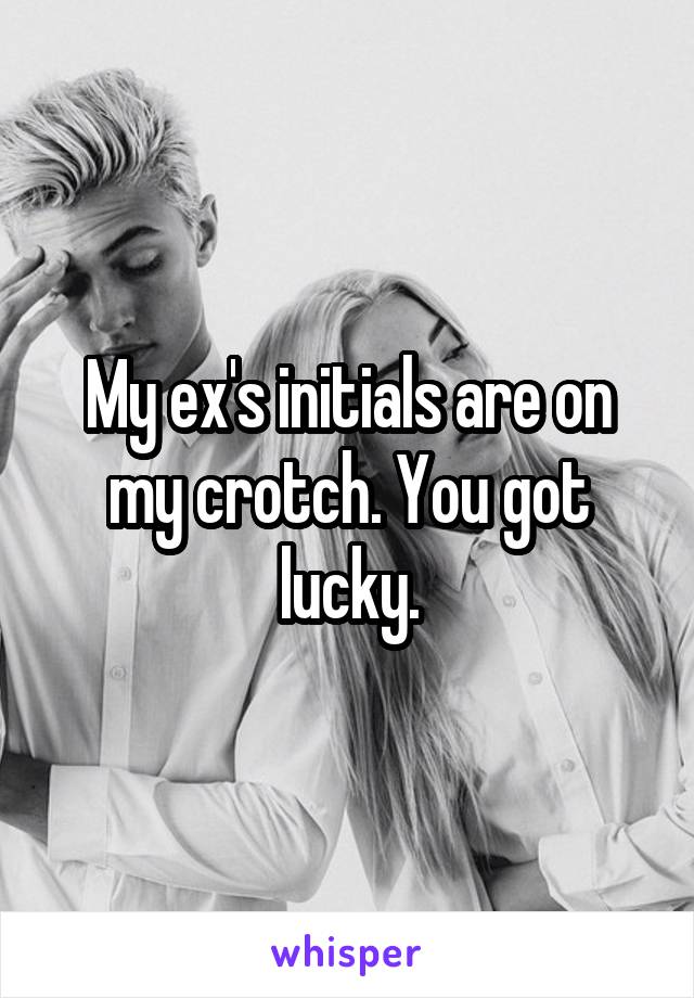 My ex's initials are on my crotch. You got lucky.