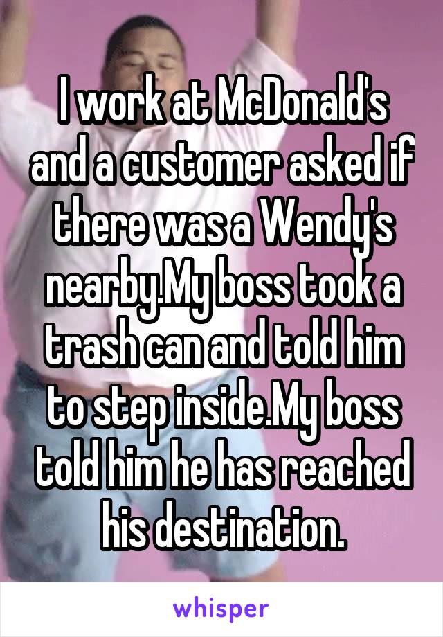I work at McDonald's and a customer asked if there was a Wendy's nearby.My boss took a trash can and told him to step inside.My boss told him he has reached his destination.