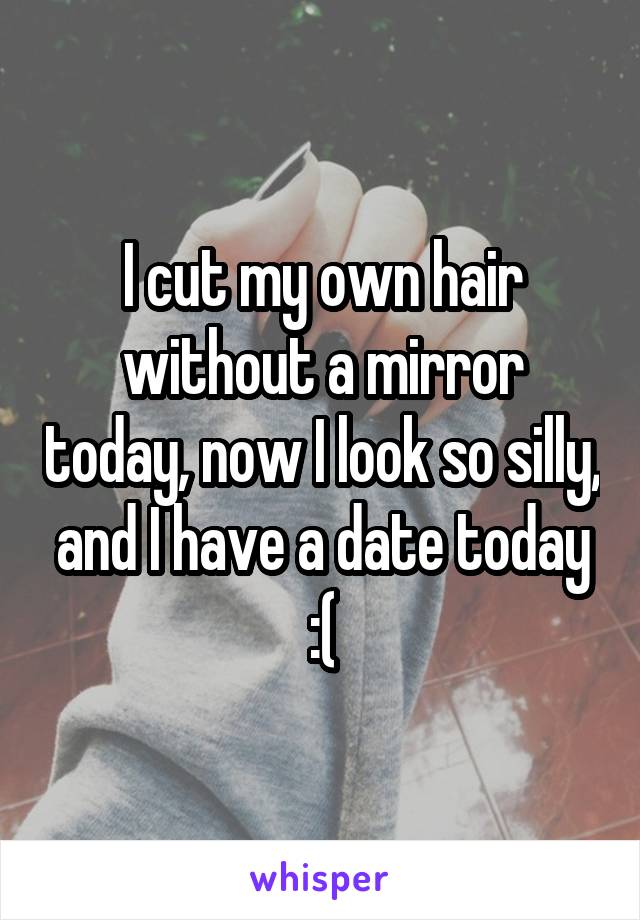 I cut my own hair without a mirror today, now I look so silly, and I have a date today :(