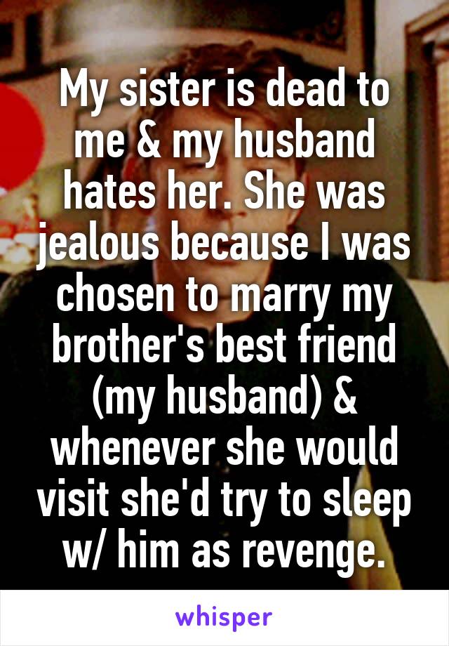 My sister is dead to me & my husband hates her. She was jealous because I was chosen to marry my brother's best friend (my husband) & whenever she would visit she'd try to sleep w/ him as revenge.
