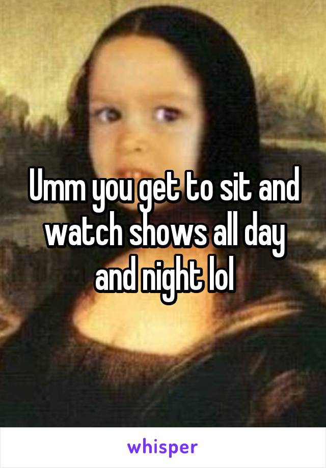 Umm you get to sit and watch shows all day and night lol