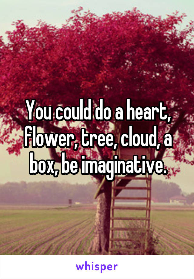 You could do a heart, flower, tree, cloud, a box, be imaginative.