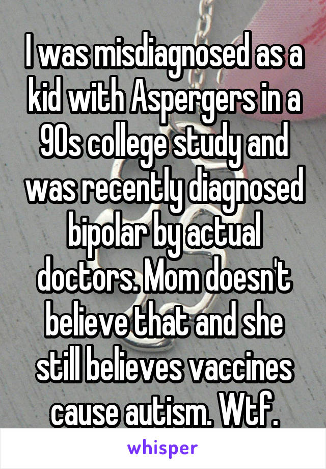 I was misdiagnosed as a kid with Aspergers in a 90s college study and was recently diagnosed bipolar by actual doctors. Mom doesn't believe that and she still believes vaccines cause autism. Wtf.
