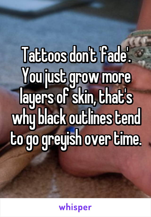 Tattoos don't 'fade'. You just grow more layers of skin, that's why black outlines tend to go greyish over time. 