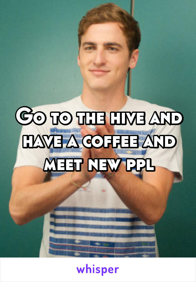 Go to the hive and have a coffee and meet new ppl