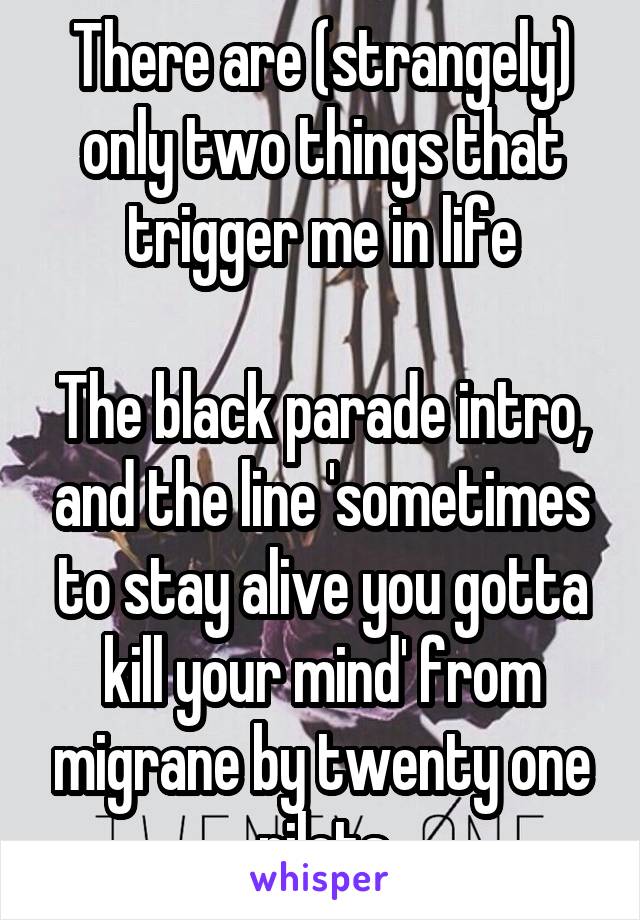 There are (strangely) only two things that trigger me in life

The black parade intro, and the line 'sometimes to stay alive you gotta kill your mind' from migrane by twenty one pilots