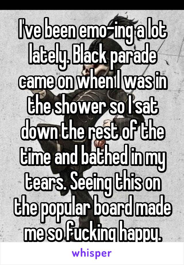 I've been emo-ing a lot lately. Black parade came on when I was in the shower so I sat down the rest of the time and bathed in my tears. Seeing this on the popular board made me so fucking happy.