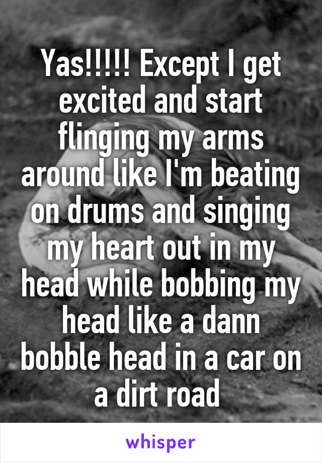 Yas!!!!! Except I get excited and start flinging my arms around like I'm beating on drums and singing my heart out in my head while bobbing my head like a dann bobble head in a car on a dirt road 