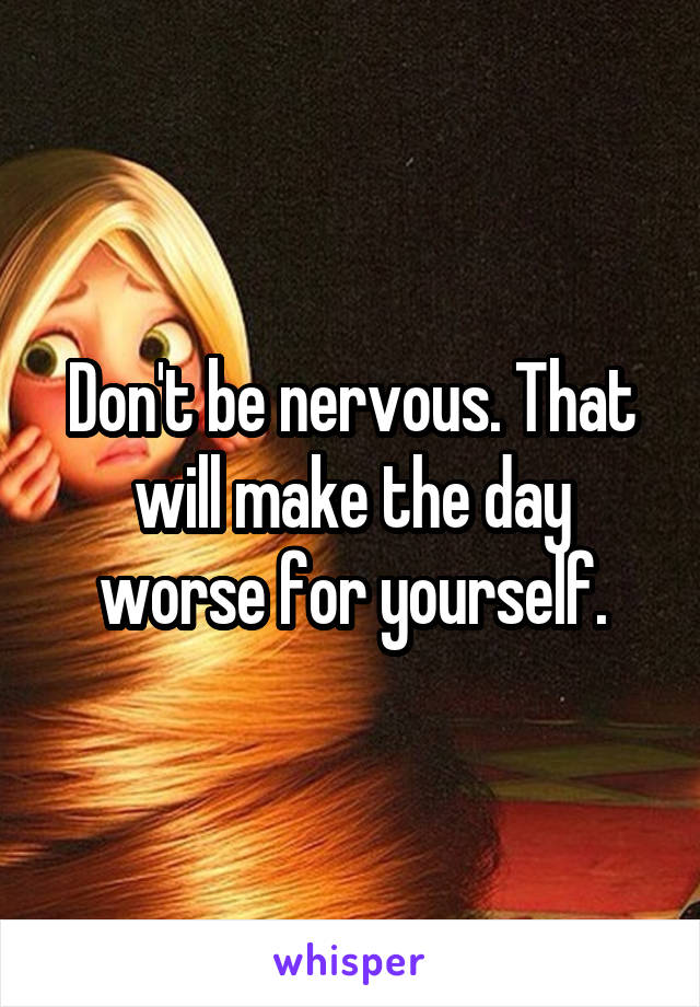 Don't be nervous. That will make the day worse for yourself.