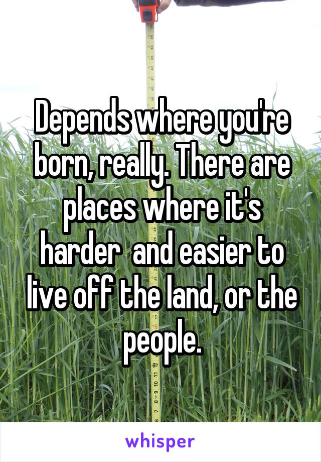 Depends where you're born, really. There are places where it's harder  and easier to live off the land, or the people.