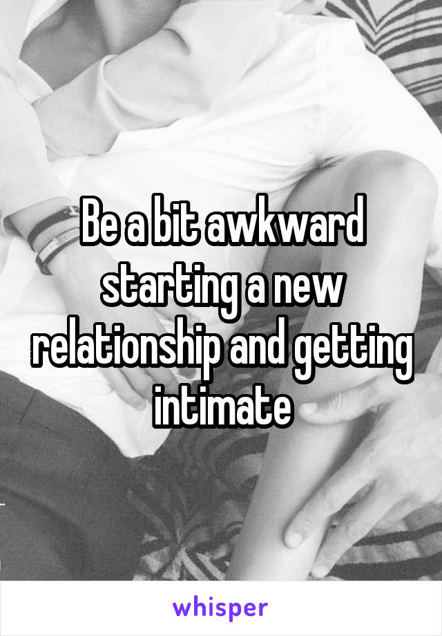 Be a bit awkward starting a new relationship and getting intimate