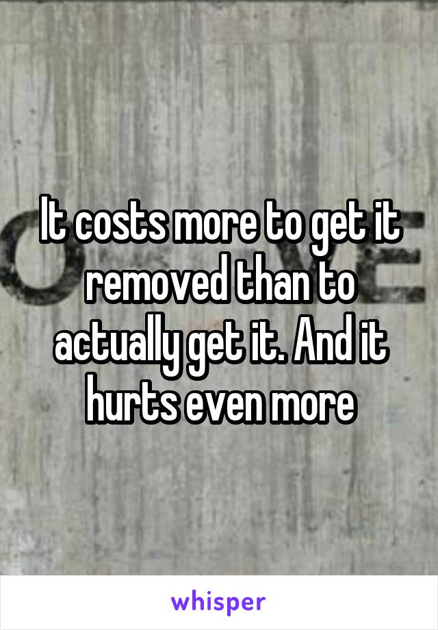 It costs more to get it removed than to actually get it. And it hurts even more