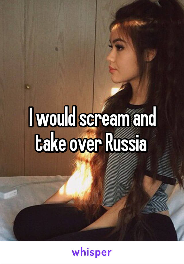 I would scream and take over Russia 