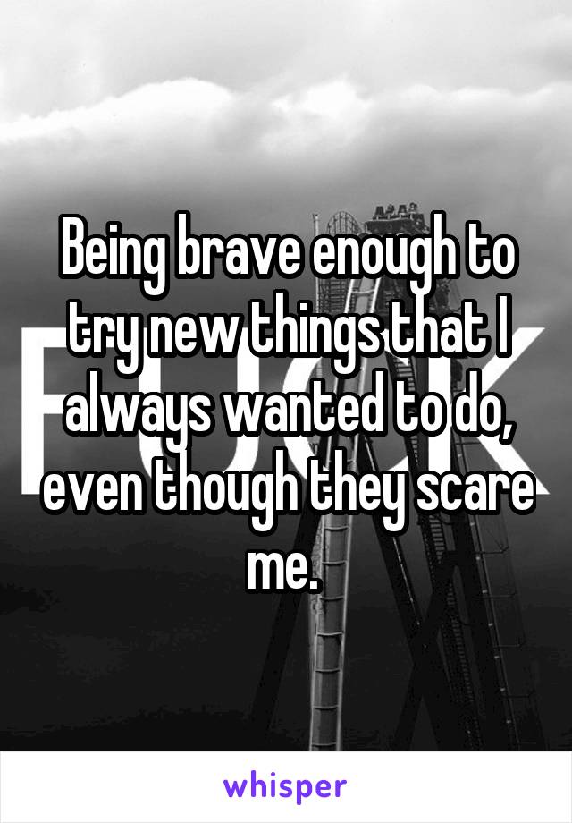 Being brave enough to try new things that I always wanted to do, even though they scare me. 