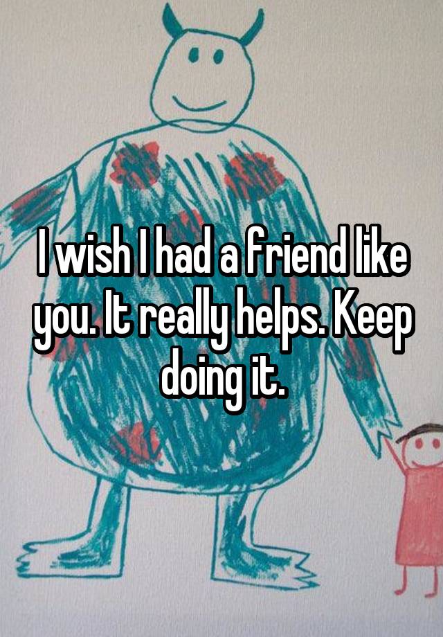 i-wish-i-had-a-friend-like-you-it-really-helps-keep-doing-it