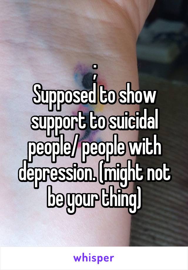 ;
Supposed to show support to suicidal people/ people with depression. (might not be your thing)