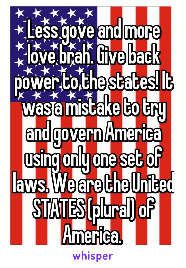 Less gove and more love brah. Give back power to the states! It was a mistake to try and govern America using only one set of laws. We are the United STATES (plural) of America. 