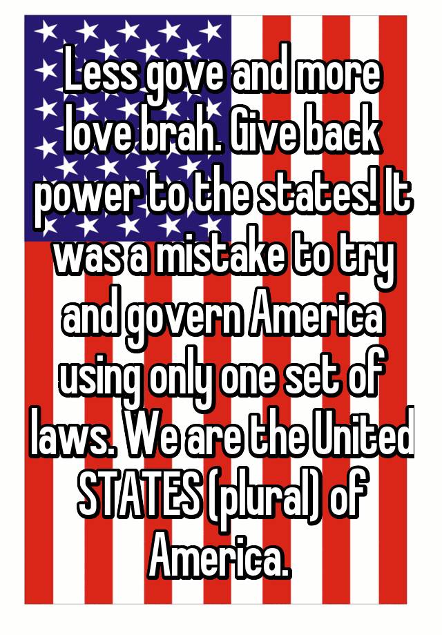 Less gove and more love brah. Give back power to the states! It was a mistake to try and govern America using only one set of laws. We are the United STATES (plural) of America. 