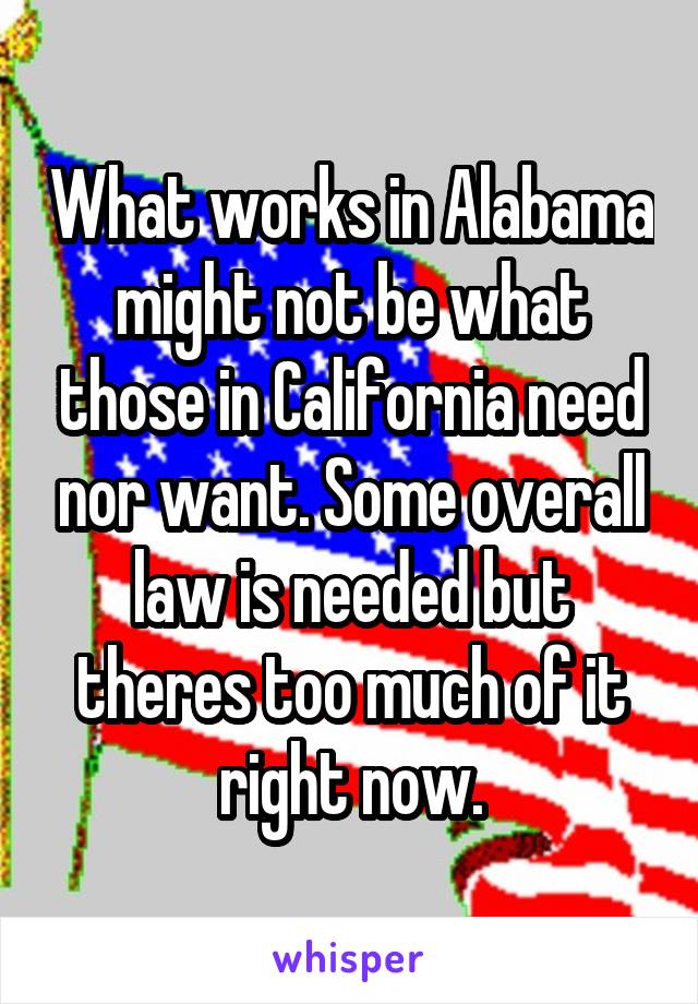 What works in Alabama might not be what those in California need nor want. Some overall law is needed but theres too much of it right now.