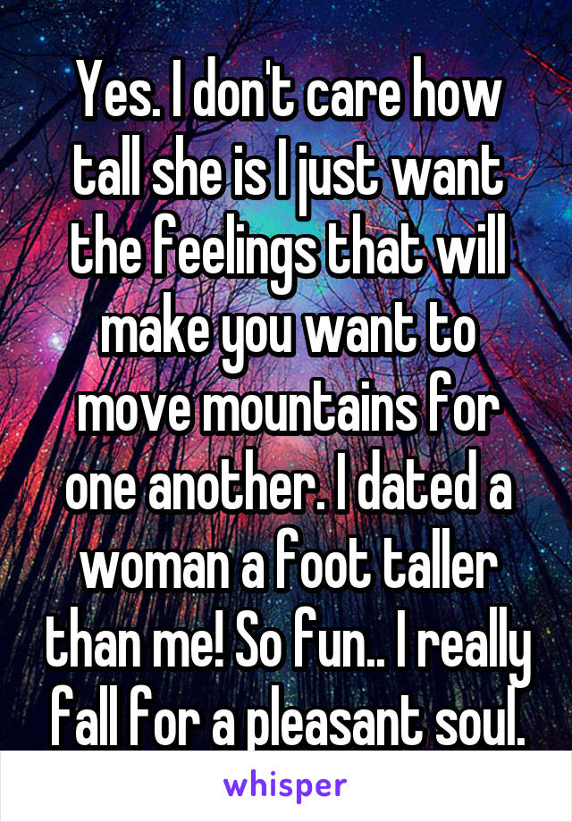 Yes. I don't care how tall she is I just want the feelings that will make you want to move mountains for one another. I dated a woman a foot taller than me! So fun.. I really fall for a pleasant soul.