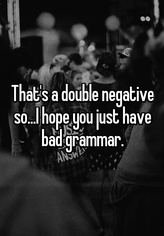 that-s-a-double-negative-so-i-hope-you-just-have-bad-grammar