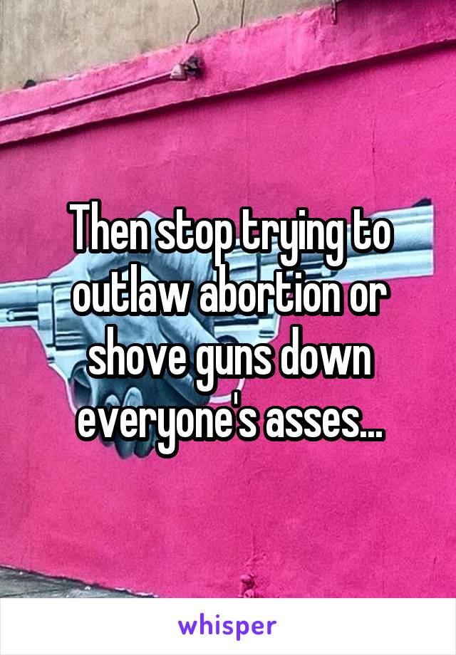 Then stop trying to outlaw abortion or shove guns down everyone's asses...