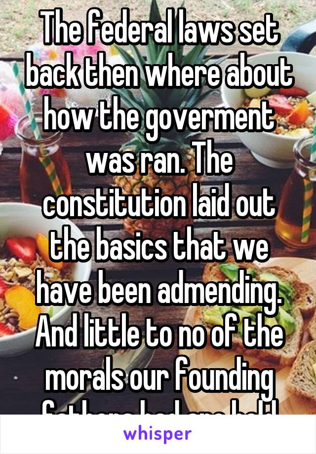 The federal laws set back then where about how the goverment was ran. The constitution laid out the basics that we have been admending. And little to no of the morals our founding fathers had are held