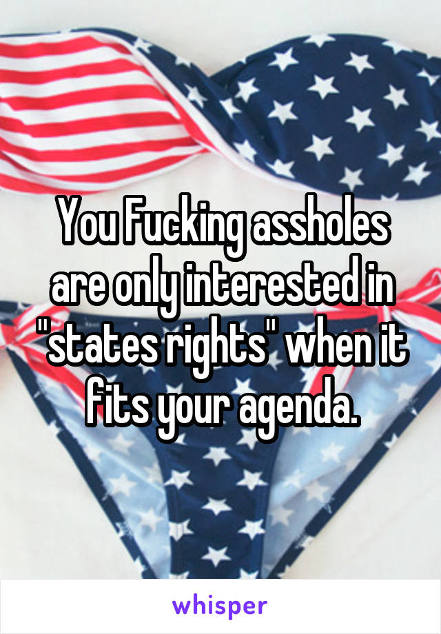 You Fucking assholes are only interested in "states rights" when it fits your agenda.