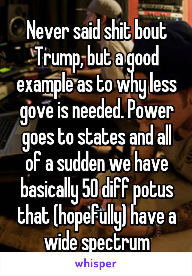 Never said shit bout Trump, but a good example as to why less gove is needed. Power goes to states and all of a sudden we have basically 50 diff potus that (hopefully) have a wide spectrum