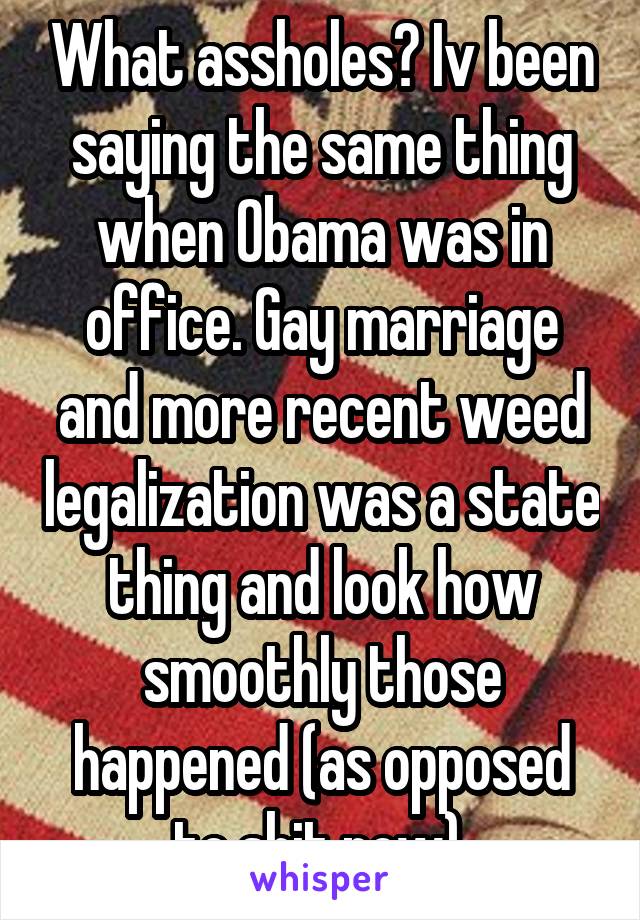 What assholes? Iv been saying the same thing when Obama was in office. Gay marriage and more recent weed legalization was a state thing and look how smoothly those happened (as opposed to shit now).