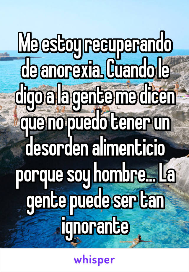 Me estoy recuperando de anorexia. Cuando le digo a la gente me dicen que no puedo tener un desorden alimenticio porque soy hombre... La gente puede ser tan ignorante