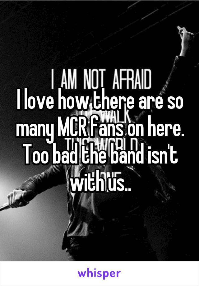 I love how there are so many MCR fans on here. Too bad the band isn't with us..