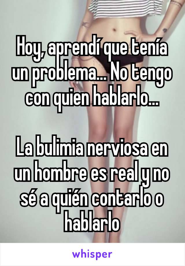 Hoy, aprendí que tenía un problema... No tengo con quien hablarlo...

La bulimia nerviosa en un hombre es real y no sé a quién contarlo o hablarlo