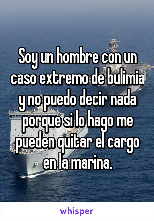 Soy un hombre con un caso extremo de bulimia y no puedo decir nada porque si lo hago me pueden quitar el cargo en la marina.