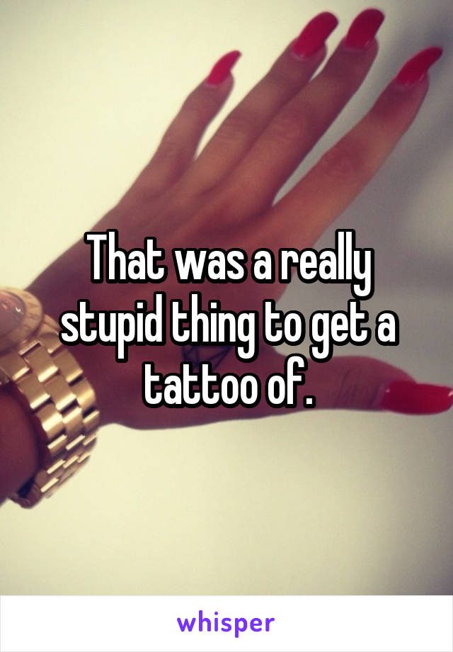 That was a really stupid thing to get a tattoo of.