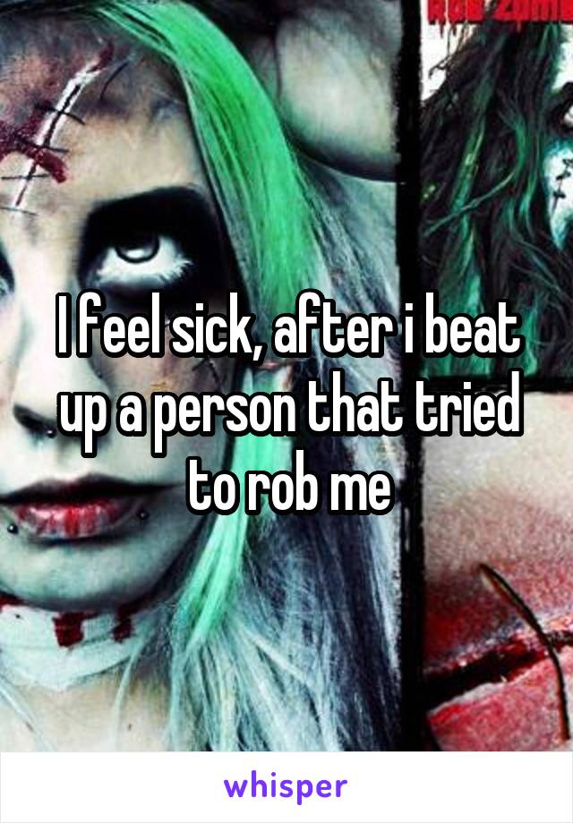 I feel sick, after i beat up a person that tried to rob me