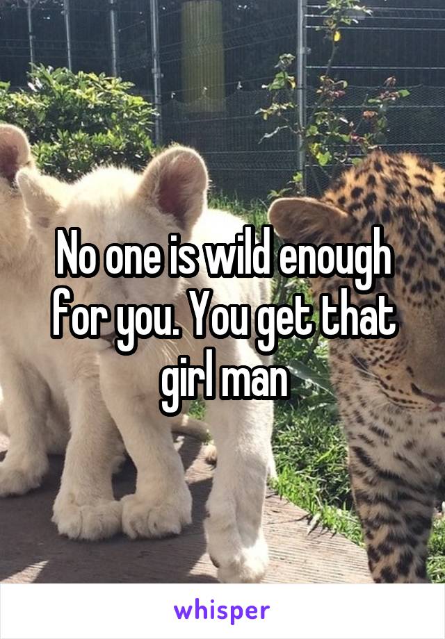 No one is wild enough for you. You get that girl man