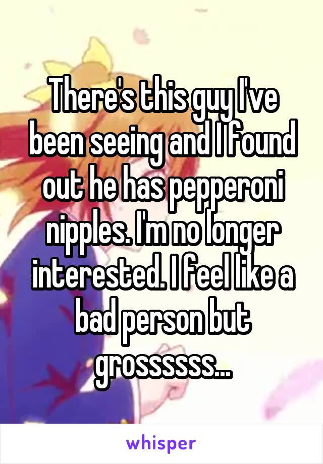 There's this guy I've been seeing and I found out he has pepperoni nipples. I'm no longer interested. I feel like a bad person but grossssss...