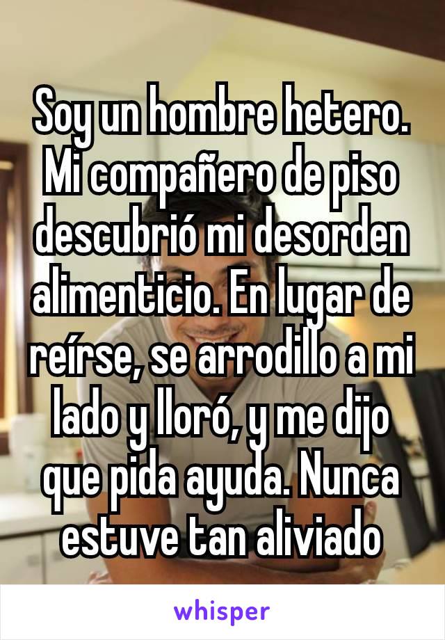 Soy un hombre hetero. Mi compañero de piso descubrió mi desorden alimenticio. En lugar de reírse, se arrodillo a mi lado y lloró, y me dijo que pida ayuda. Nunca estuve tan aliviado